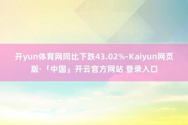 開yun體育網(wǎng)同比下跌43.02%-Kaiyun網(wǎng)頁版·「中國」開云官方網(wǎng)站 登錄入口