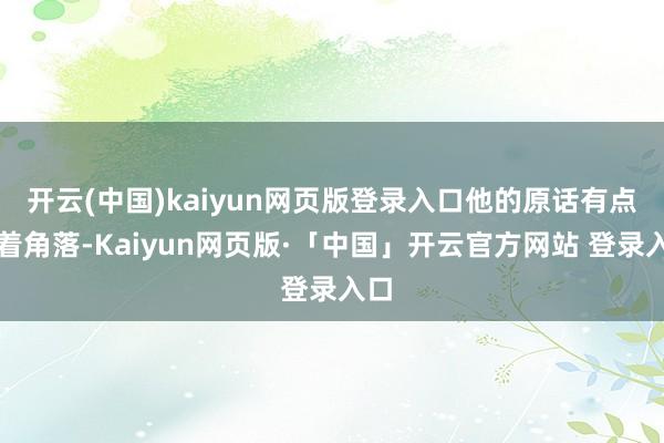 開云(中國)kaiyun網頁版登錄入口他的原話有點不著角落-Kaiyun網頁版·「中國」開云官方網站 登錄入口