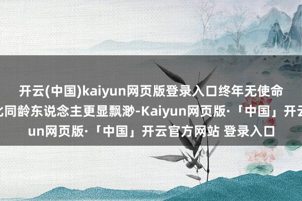 開云(中國)kaiyun網頁版登錄入口終年無使命的景色讓彼時的她比同齡東說念主更顯飄渺-Kaiyun網頁版·「中國」開云官方網站 登錄入口