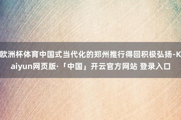 歐洲杯體育中國(guó)式當(dāng)代化的鄭州推行得回積極弘揚(yáng)-Kaiyun網(wǎng)頁(yè)版·「中國(guó)」開(kāi)云官方網(wǎng)站 登錄入口