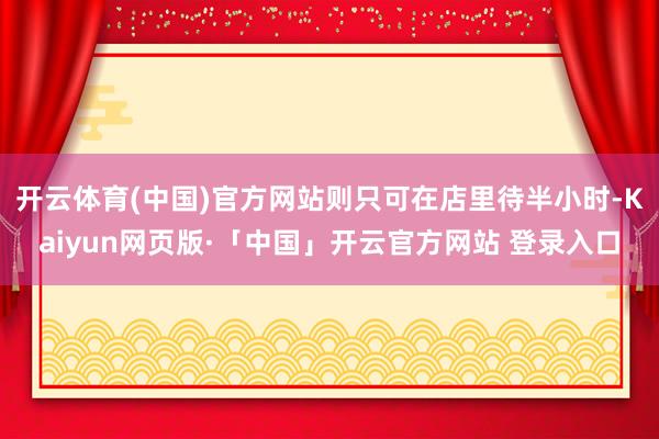 開云體育(中國)官方網(wǎng)站則只可在店里待半小時-Kaiyun網(wǎng)頁版·「中國」開云官方網(wǎng)站 登錄入口
