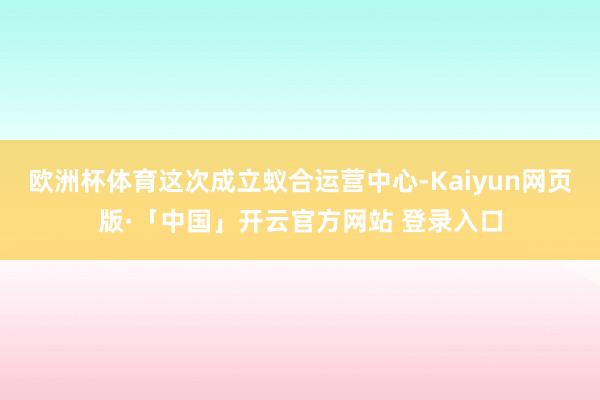 歐洲杯體育這次成立蟻合運營中心-Kaiyun網頁版·「中國」開云官方網站 登錄入口
