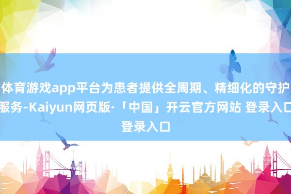 體育游戲app平臺為患者提供全周期、精細(xì)化的守護(hù)服務(wù)-Kaiyun網(wǎng)頁版·「中國」開云官方網(wǎng)站 登錄入口
