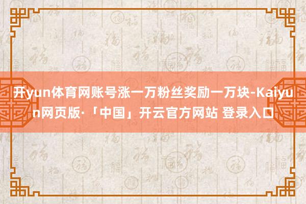 開yun體育網賬號漲一萬粉絲獎勵一萬塊-Kaiyun網頁版·「中國」開云官方網站 登錄入口
