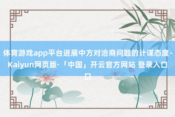 體育游戲app平臺進展中方對洽商問題的計謀態度-Kaiyun網頁版·「中國」開云官方網站 登錄入口
