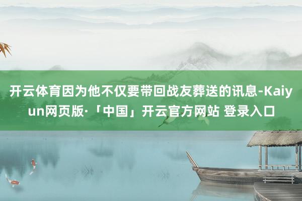 開(kāi)云體育因?yàn)樗粌H要帶回戰(zhàn)友葬送的訊息-Kaiyun網(wǎng)頁(yè)版·「中國(guó)」開(kāi)云官方網(wǎng)站 登錄入口