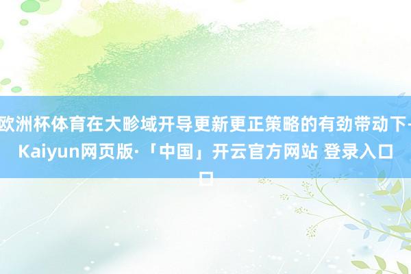 歐洲杯體育在大畛域開導更新更正策略的有勁帶動下-Kaiyun網頁版·「中國」開云官方網站 登錄入口