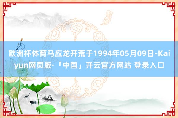 歐洲杯體育馬應龍開荒于1994年05月09日-Kaiyun網頁版·「中國」開云官方網站 登錄入口