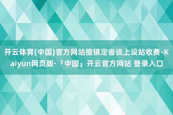 開云體育(中國)官方網站擅鎮定省談上設站收費-Kaiyun網頁版·「中國」開云官方網站 登錄入口