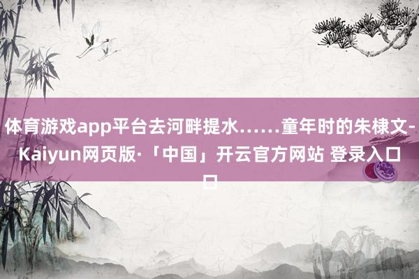 體育游戲app平臺(tái)去河畔提水……童年時(shí)的朱棣文-Kaiyun網(wǎng)頁(yè)版·「中國(guó)」開(kāi)云官方網(wǎng)站 登錄入口