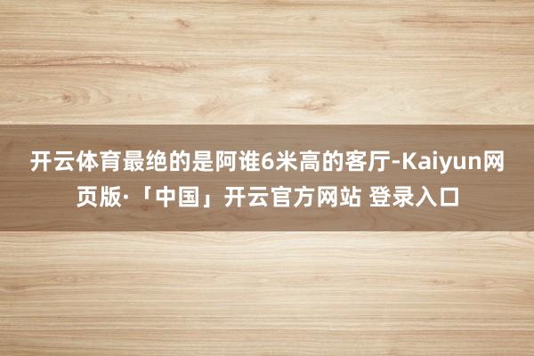開云體育最絕的是阿誰6米高的客廳-Kaiyun網頁版·「中國」開云官方網站 登錄入口