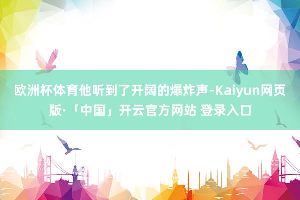歐洲杯體育他聽到了開闊的爆炸聲-Kaiyun網頁版·「中國」開云官方網站 登錄入口
