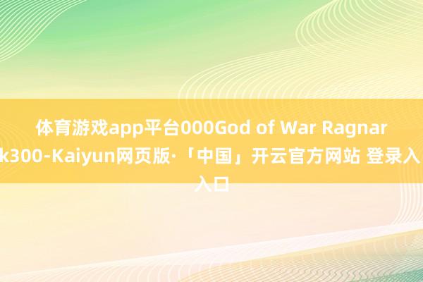 體育游戲app平臺000God of War Ragnarok300-Kaiyun網頁版·「中國」開云官方網站 登錄入口