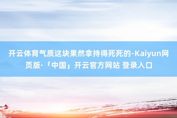 開云體育氣質這塊果然拿持得死死的-Kaiyun網頁版·「中國」開云官方網站 登錄入口