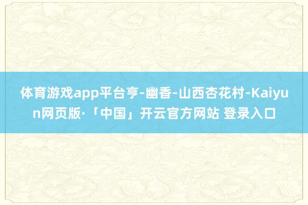體育游戲app平臺亨-幽香-山西杏花村-Kaiyun網(wǎng)頁版·「中國」開云官方網(wǎng)站 登錄入口