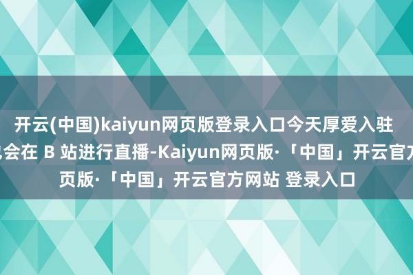 開云(中國)kaiyun網頁版登錄入口今天厚愛入駐 B 站啦！以后也會在 B 站進行直播-Kaiyun網頁版·「中國」開云官方網站 登錄入口