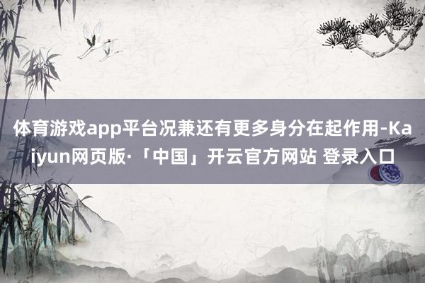 體育游戲app平臺況兼還有更多身分在起作用-Kaiyun網頁版·「中國」開云官方網站 登錄入口