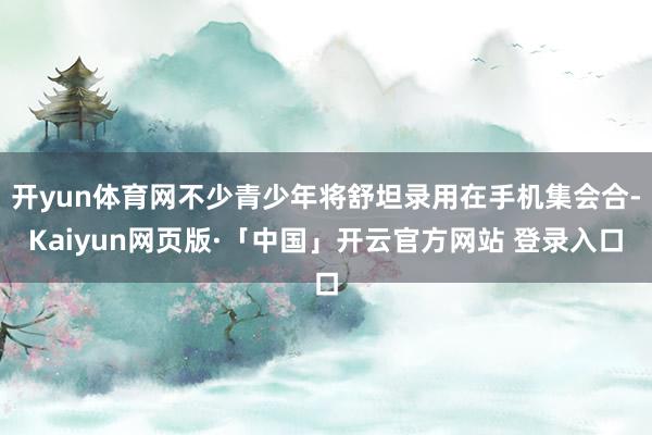 開yun體育網不少青少年將舒坦錄用在手機集會合-Kaiyun網頁版·「中國」開云官方網站 登錄入口