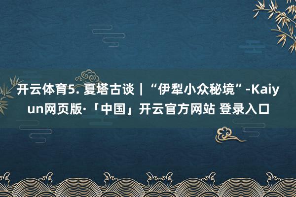 開云體育5. 夏塔古談|“伊犁小眾秘境”-Kaiyun網(wǎng)頁版·「中國」開云官方網(wǎng)站 登錄入口