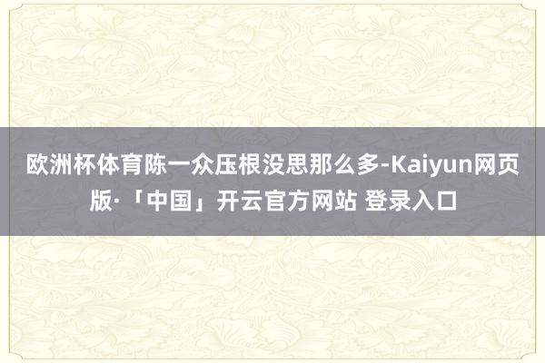 歐洲杯體育陳一眾壓根沒(méi)思那么多-Kaiyun網(wǎng)頁(yè)版·「中國(guó)」開(kāi)云官方網(wǎng)站 登錄入口