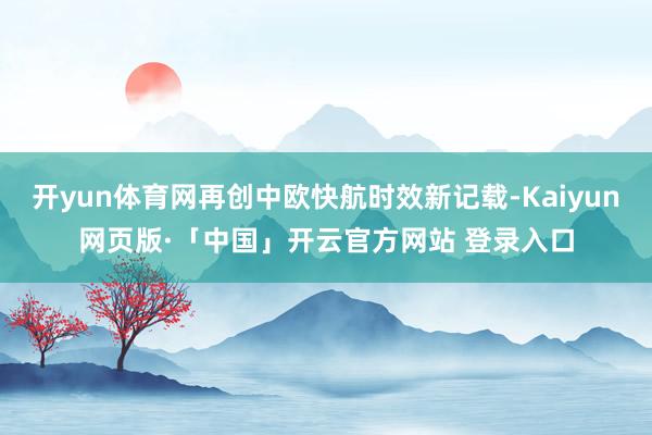 開yun體育網再創中歐快航時效新記載-Kaiyun網頁版·「中國」開云官方網站 登錄入口