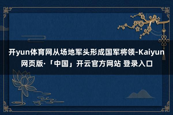 開yun體育網從場地軍頭形成國軍將領-Kaiyun網頁版·「中國」開云官方網站 登錄入口