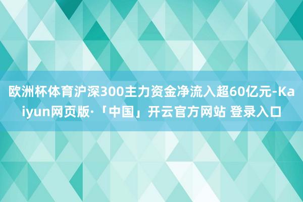 歐洲杯體育滬深300主力資金凈流入超60億元-Kaiyun網(wǎng)頁(yè)版·「中國(guó)」開云官方網(wǎng)站 登錄入口