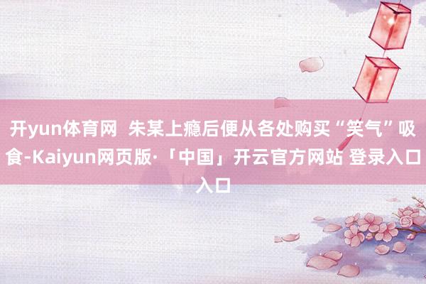 開yun體育網  朱某上癮后便從各處購買“笑氣”吸食-Kaiyun網頁版·「中國」開云官方網站 登錄入口