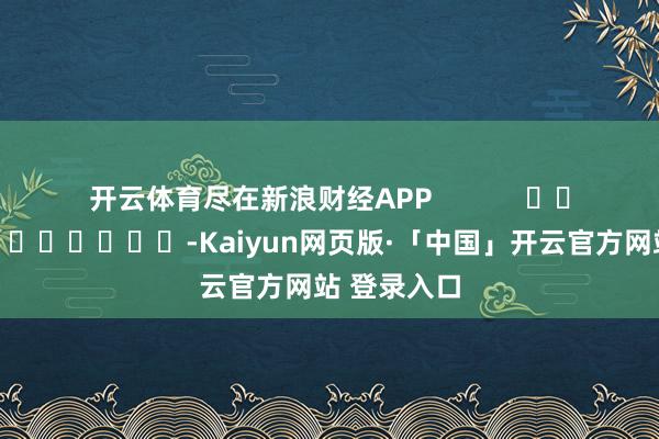 開(kāi)云體育盡在新浪財(cái)經(jīng)APP            													-Kaiyun網(wǎng)頁(yè)版·「中國(guó)」開(kāi)云官方網(wǎng)站 登錄入口