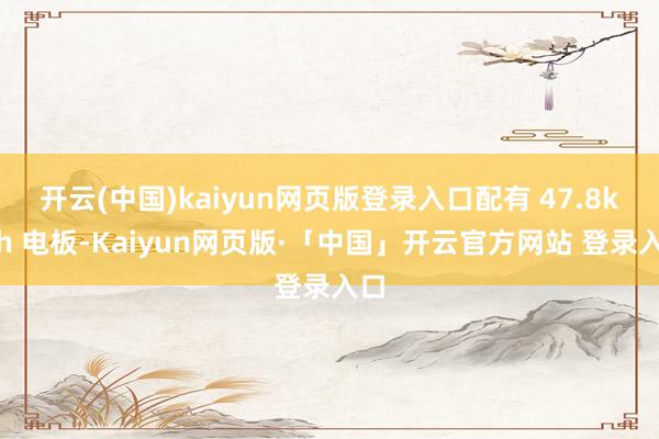 開云(中國)kaiyun網頁版登錄入口配有 47.8kWh 電板-Kaiyun網頁版·「中國」開云官方網站 登錄入口