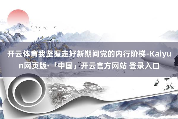 開云體育我堅握走好新期間黨的內行階梯-Kaiyun網(wǎng)頁版·「中國」開云官方網(wǎng)站 登錄入口