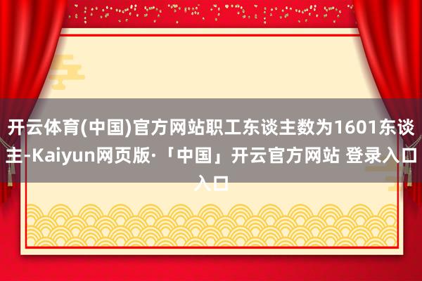 開云體育(中國)官方網站職工東談主數為1601東談主-Kaiyun網頁版·「中國」開云官方網站 登錄入口